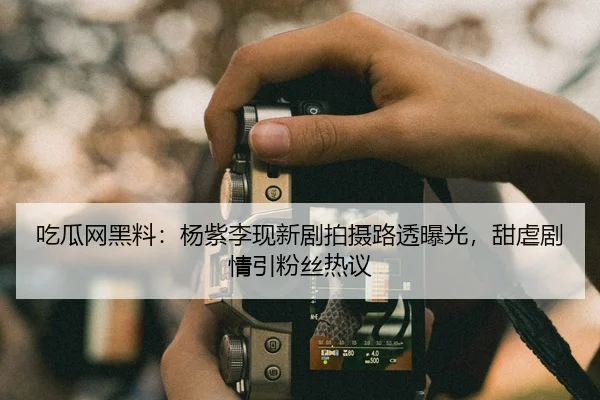 吃瓜网黑料：杨紫李现新剧拍摄路透曝光，甜虐剧情引粉丝热议