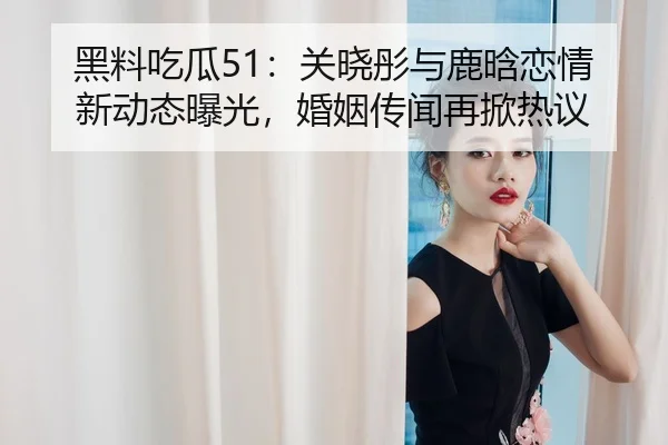 黑料吃瓜51：关晓彤与鹿晗恋情新动态曝光，婚姻传闻再掀热议